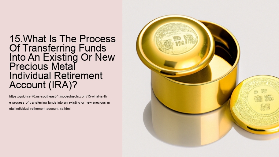 15.What Is The Process Of Transferring Funds Into An Existing Or New Precious Metal Individual Retirement Account (IRA)?